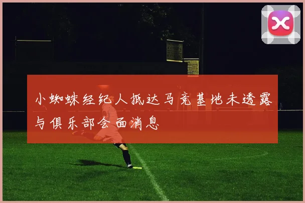小蜘蛛经纪人抵达马竞基地未透露与俱乐部会面消息