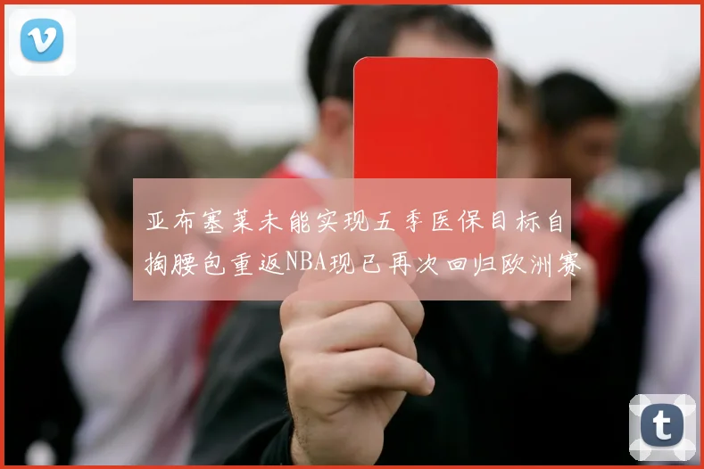 亚布塞莱未能实现五季医保目标自掏腰包重返NBA现已再次回归欧洲赛场