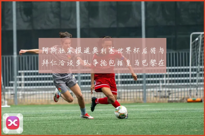 阿斯独家报道奥利塞世界杯后将与拜仁洽谈多队争抢包括皇马巴黎在内
