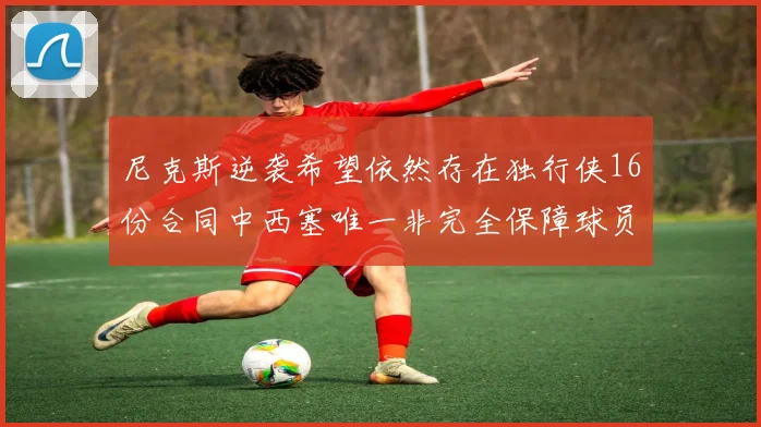 尼克斯逆袭希望依然存在独行侠16份合同中西塞唯一非完全保障球员