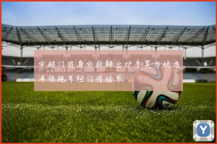 中超门将身价新鲜出炉李昊与姚浩洋领跑年轻门将榜单