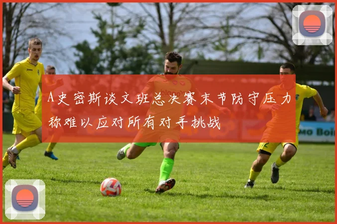 A史密斯谈文班总决赛末节防守压力称难以应对所有对手挑战