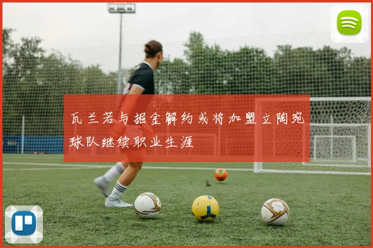 瓦兰若与掘金解约或将加盟立陶宛球队继续职业生涯