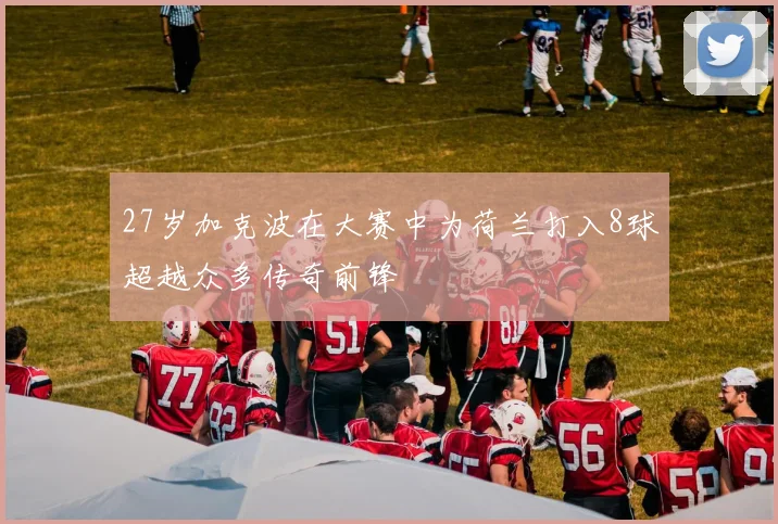 27岁加克波在大赛中为荷兰打入8球超越众多传奇前锋