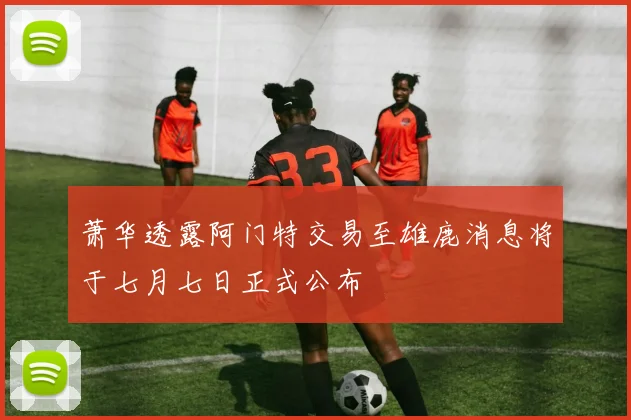 萧华透露阿门特交易至雄鹿消息将于七月七日正式公布