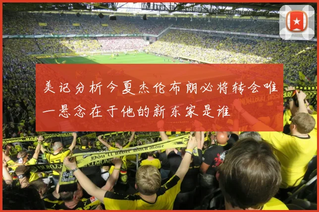 美记分析今夏杰伦布朗必将转会唯一悬念在于他的新东家是谁