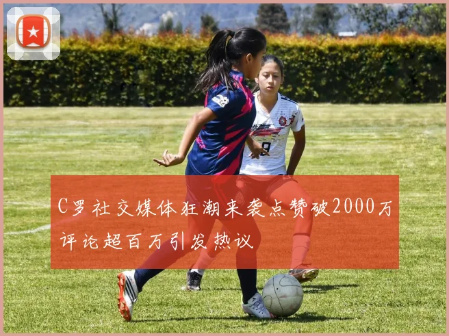 C罗社交媒体狂潮来袭点赞破2000万评论超百万引发热议