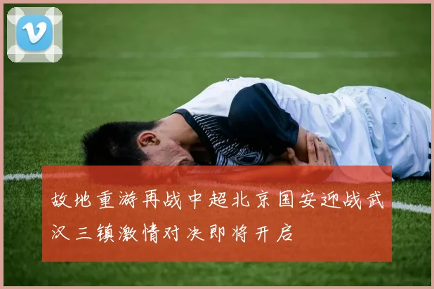 故地重游再战中超北京国安迎战武汉三镇激情对决即将开启