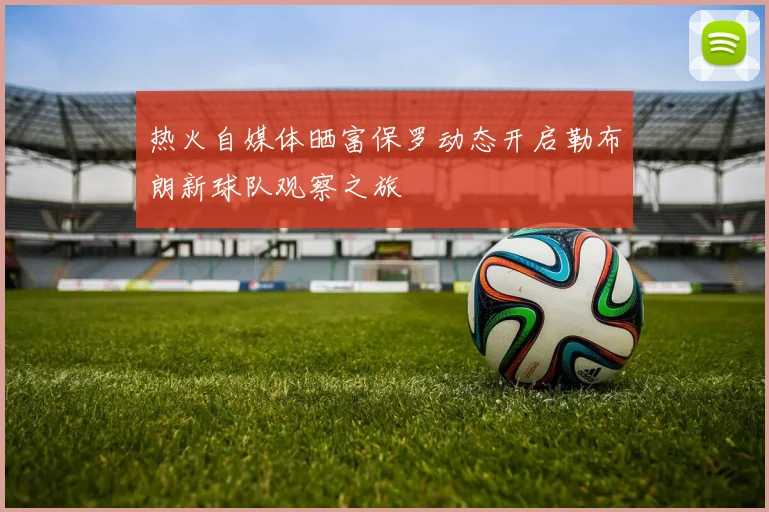 热火自媒体晒富保罗动态开启勒布朗新球队观察之旅